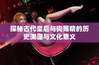 探秘古代皇后与狗赐精的历史渊源与文化意义