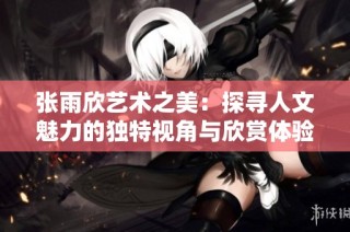 张雨欣艺术之美：探寻人文魅力的独特视角与欣赏体验