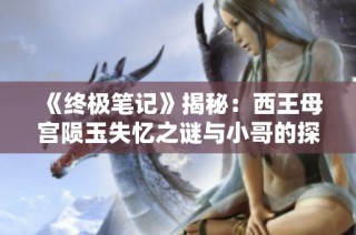 《终极笔记》揭秘：西王母宫陨玉失忆之谜与小哥的探索之旅