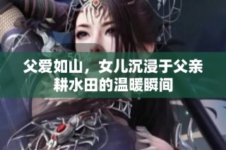 父爱如山，女儿沉浸于父亲耕水田的温暖瞬间