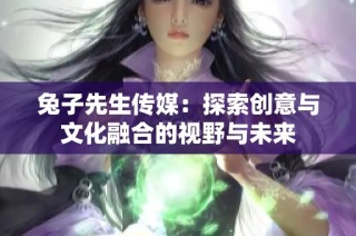 兔子先生传媒：探索创意与文化融合的视野与未来