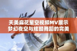 天美麻花星空视频MV展示梦幻夜空与炫酷舞蹈的完美结合