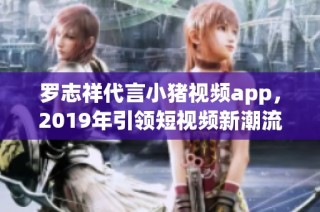 罗志祥代言小猪视频app，2019年引领短视频新潮流