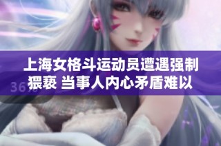 上海女格斗运动员遭遇强制猥亵 当事人内心矛盾难以抉择