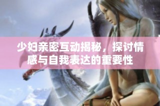 少妇亲密互动揭秘，探讨情感与自我表达的重要性