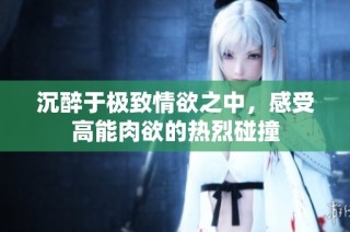 沉醉于极致情欲之中，感受高能肉欲的热烈碰撞