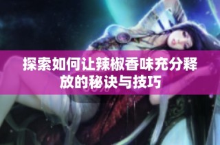 探索如何让辣椒香味充分释放的秘诀与技巧