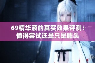 69精华液的真实效果评测：值得尝试还是只是噱头