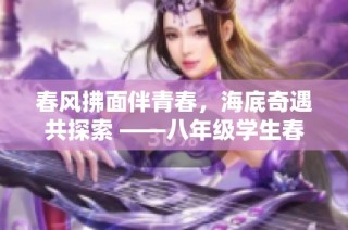 春风拂面伴青春，海底奇遇共探索 ——八年级学生春季社会实践活动纪实