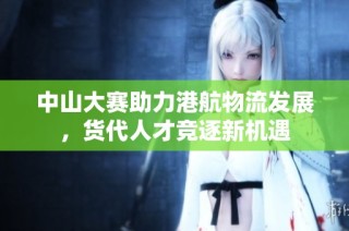 中山大赛助力港航物流发展，货代人才竞逐新机遇
