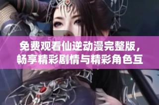 免费观看仙逆动漫完整版，畅享精彩剧情与精彩角色互动