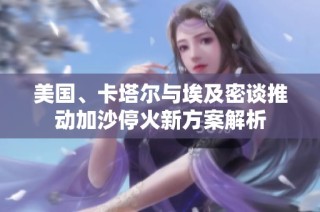 美国、卡塔尔与埃及密谈推动加沙停火新方案解析