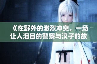 《在野外的激烈冲突，一场让人泪目的警察与汉子的故事》