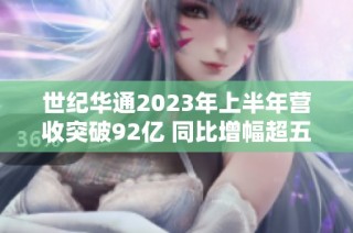 世纪华通2023年上半年营收突破92亿 同比增幅超五成