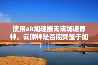 使用ak加速器无法加速原神，云原神是否能受益于加速器？