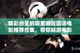 精彩纷呈的噼里啪啦国语电影推荐合集，带你畅游电影世界
