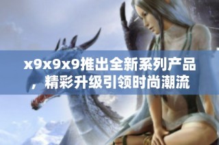 x9x9x9推出全新系列产品，精彩升级引领时尚潮流