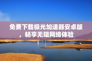 免费下载极光加速器安卓版，畅享无阻网络体验