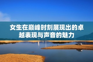 女生在巅峰时刻展现出的卓越表现与声音的魅力