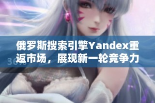 俄罗斯搜索引擎Yandex重返市场，展现新一轮竞争力