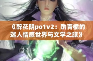 《醉花阴po1v2：酌青栀的迷人情感世界与文学之旅》