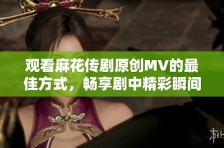 观看麻花传剧原创MV的最佳方式，畅享剧中精彩瞬间