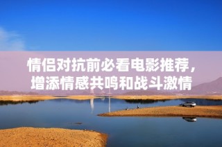 情侣对抗前必看电影推荐，增添情感共鸣和战斗激情