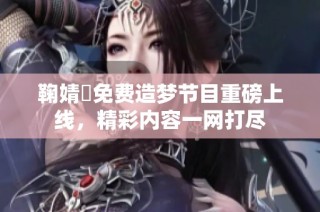 鞠婧祎免费造梦节目重磅上线，精彩内容一网打尽
