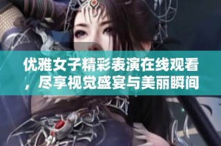 优雅女子精彩表演在线观看，尽享视觉盛宴与美丽瞬间