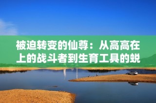 被迫转变的仙尊：从高高在上的战斗者到生育工具的蜕变
