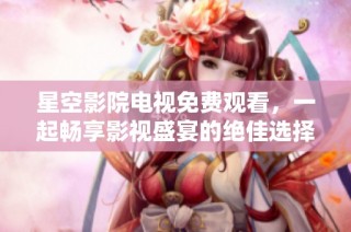 星空影院电视免费观看，一起畅享影视盛宴的绝佳选择