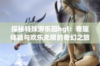 探秘特殊游乐园hgl：奇趣体验与欢乐无限的奇幻之旅