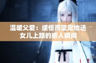 温暖父爱：缓慢而坚定地送女儿上路的感人瞬间