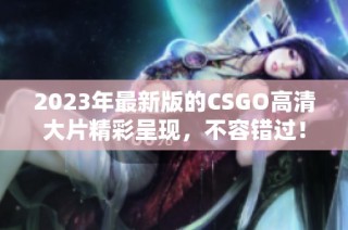 2023年最新版的CSGO高清大片精彩呈现，不容错过！