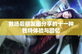 散场后朋友圈分享的十一种独特体验与回忆
