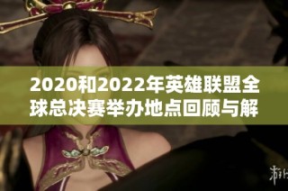 2020和2022年英雄联盟全球总决赛举办地点回顾与解析