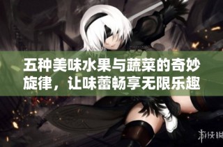 五种美味水果与蔬菜的奇妙旋律，让味蕾畅享无限乐趣