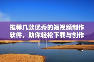 推荐几款优秀的短视频制作软件，助你轻松下载与创作