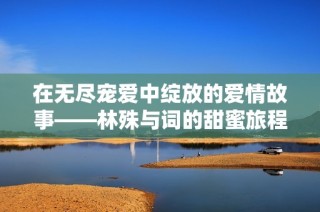 在无尽宠爱中绽放的爱情故事——林殊与词的甜蜜旅程