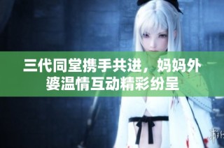三代同堂携手共进，妈妈外婆温情互动精彩纷呈