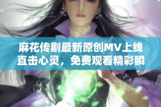 麻花传剧最新原创MV上线直击心灵，免费观看精彩瞬间