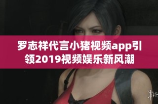 罗志祥代言小猪视频app引领2019视频娱乐新风潮