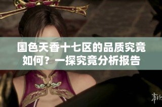 国色天香十七区的品质究竟如何？一探究竟分析报告