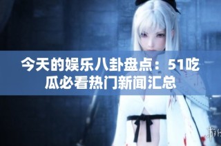 今天的娱乐八卦盘点：51吃瓜必看热门新闻汇总