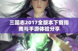三国志2017全版本下载指南与手游体验分享
