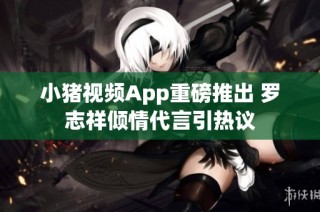 小猪视频App重磅推出 罗志祥倾情代言引热议