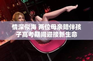 情深似海 两位母亲陪伴孩子高考期间迎接新生命