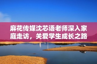 麻花传媒沈芯语老师深入家庭走访，关爱学生成长之路