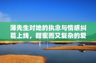 薄先生对她的执念与情感纠葛上线，甜蜜而又复杂的爱情故事