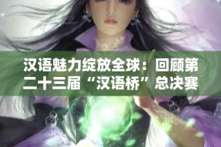 汉语魅力绽放全球：回顾第二十三届“汉语桥”总决赛盛况
